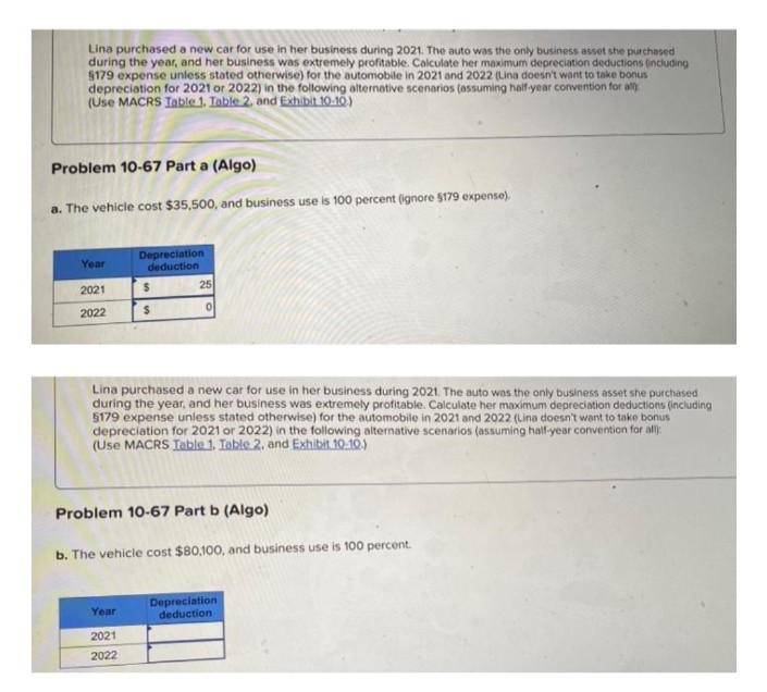 Lina purchased a new car for use in her business during 2021. The auto was the only business asset she purchased
during the year, and her business was extremely profitable. Calculate her maximum depreciation deductions (including
$179 expense unless stated otherwise) for the automobile in 2021 and 2022 (Lina doesn't want to take bonus
depreciation for 2021 or 2022) in the following alternative scenarios (assuming half-year convention for all
(Use MACRS Table 1. Table 2, and Exhibit 10-10.)
Problem 10-67 Part a (Algo)
a. The vehicle cost $35,500, and business use is 100 percent (ignore $179 expense).
Year
Depreciation
deduction
2021
$
0
2022
$
Lina purchased a new car for use in her business during 2021. The auto was the only business asset she purchased
during the year, and her business was extremely profitable. Calculate her maximum depreciation deductions (including
$179 expense unless stated otherwise) for the automobile in 2021 and 2022 (Lina doesn't want to take bonus
depreciation for 2021 or 2022) in the following alternative scenarios (assuming half-year convention for all):
(Use MACRS Table 1. Table 2. and Exhibit 10-10.)
Problem 10-67 Part b (Algo)
b. The vehicle cost $80,100, and business use is 100 percent.
Year
Depreciation
deduction
2021
2022
25