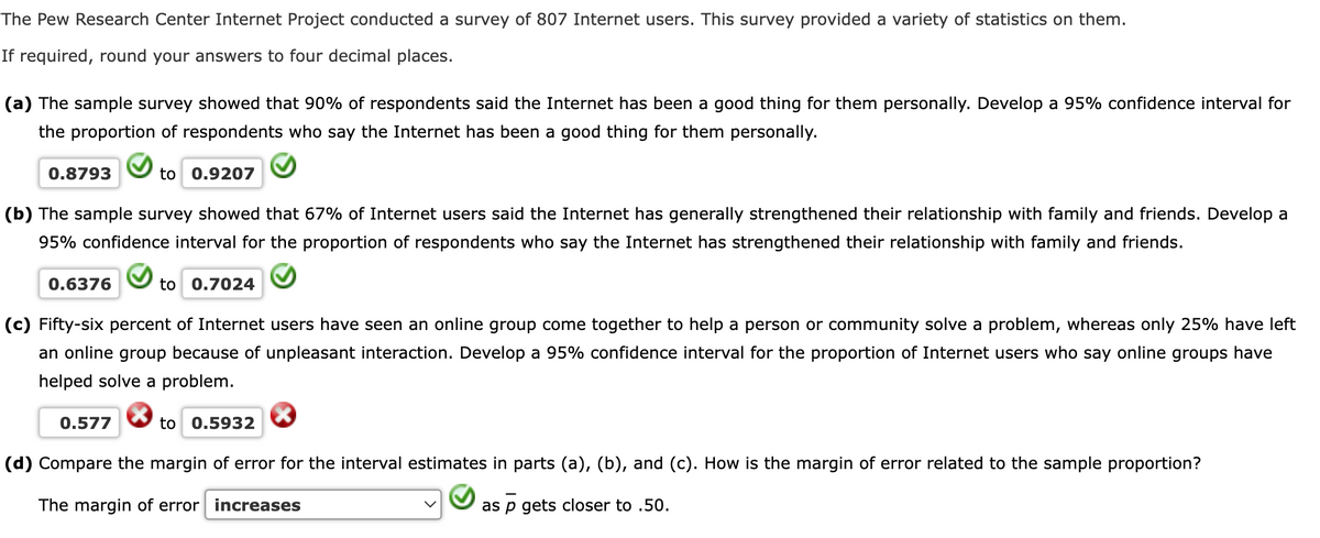 The Pew Research Center Internet Project conducted a survey of 807 Internet users. This survey provided a variety of statistics on them.
If required, round your answers to four decimal places.
(a) The sample survey showed that 90% of respondents said the Internet has been a good thing for them personally. Develop a 95% confidence interval for
the proportion of respondents who say the Internet has been a good thing for them personally.
0.8793
to 0.9207
(b) The sample survey showed that 67% of Internet users said the Internet has generally strengthened their relationship with family and friends. Develop a
95% confidence interval for the proportion of respondents who say the Internet has strengthened their relationship with family and friends.
0.6376
to 0.7024
(c) Fifty-six percent of Internet users have seen an online group come together to help a person or community solve a problem, whereas only 25% have left
an online group because of unpleasant interaction. Develop a 95% confidence interval for the proportion of Internet users who say online groups have
helped solve a problem.
0.577
to 0.5932
(d) Compare the margin of error for the interval estimates in parts (a), (b), and (c). How is the margin of error related to the sample proportion?
The margin of error increases
as p gets closer to .50.