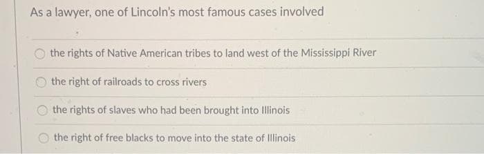 As a lawyer, one of Lincoln's most famous cases involved
the rights of Native American tribes to land west of the Mississippi River
the right of railroads to cross rivers
the rights of slaves who had been brought into Illinois
the right of free blacks to move into the state of Illinois