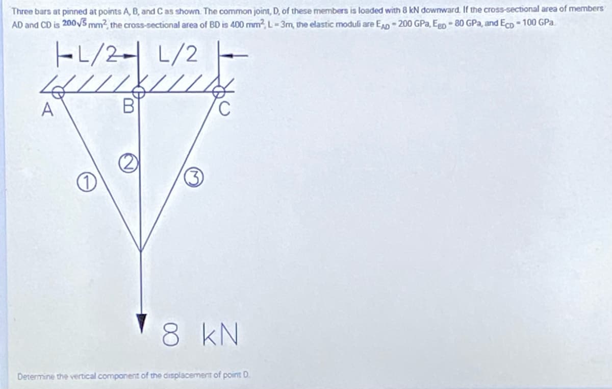 Three bars at pinned at points A, B, and C as shown. The common joint, D, of these members is loaded with 8 kN downward. If the cross-sectional area of members
AD and CD is 200VS mm2, the cross-sectional area of BD is 400 mm? L= 3m, the elastic moduli are E - 200 GPa, Ego -80 GPa, and EcD - 100 GPa.
FL/2- L/2
///////0
A
'8 kN
Determine the vertical component of the displacement of point D.
