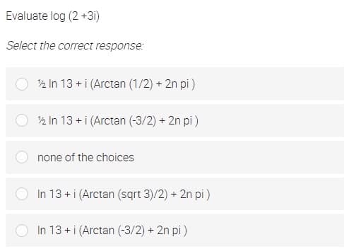 Evaluate log (2 +3i)
Select the correct response:
2 In 13 +i (Arctan (1/2) + 2n pi)
2 In 13 +i (Arctan (-3/2) + 2n pi)
none of the choices
In 13 + i (Arctan (sqrt 3)/2) + 2n pi)
In 13 +i (Arctan (-3/2) + 2n pi )
