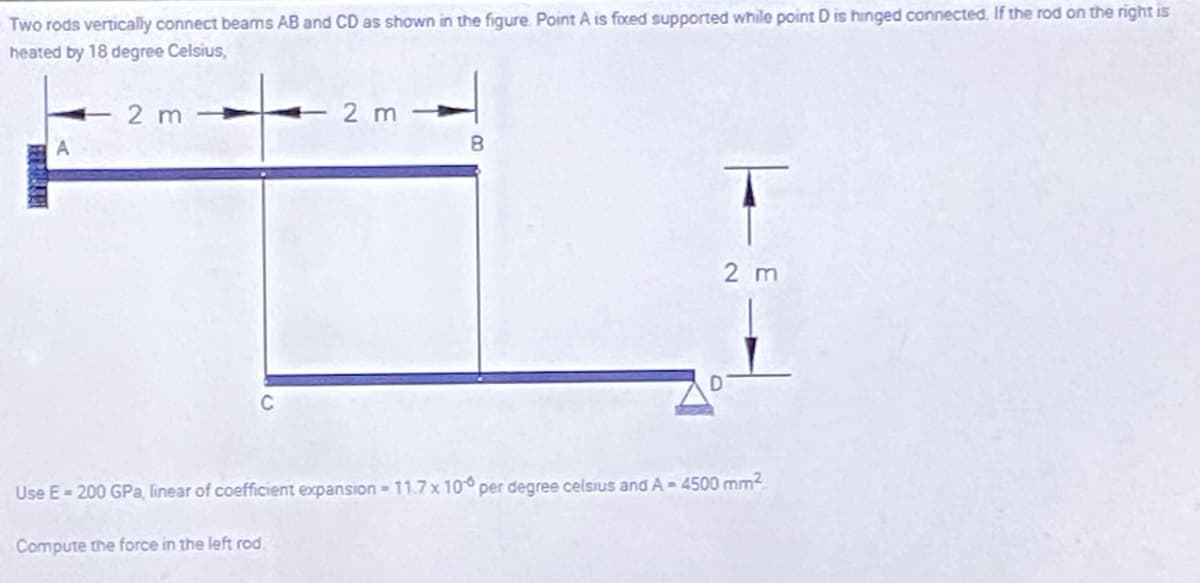 Two rods vertically connect beams AB and CD as shown in the figure. Point A is foxed supported while point D is hinged connected. If the rod on the right is
heated by 18 degree Celsius,
E2m
2 m
8.
2 m
Use E- 200 GPa, linear of coefficient expansion-11.7 x 10° per degree celsIus and A - 4500 mm2
Compute the force in the left rod.
