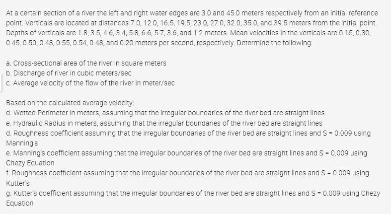 At a certain section of a river the left and right water edges are 3.0 and 45.0 meters respectively from an initial reference
point. Verticals are located at distances 7.0, 12.0, 16.5, 19.5, 23.0, 27.0, 32.0, 35.0, and 39.5 meters from the initial point.
Depths of verticals are 1.8, 3.5, 4.6, 3.4, 5.8, 6.6, 5.7, 3.6, and 1.2 meters. Mean velocities in the verticals are 0.15, 0.30,
0.45, 0.50, 0.48, 0.55, 0.54, 0.48, and 0.20 meters per second, respectively. Determine the following:
a. Cross-sectional area of the river in square meters
b. Discharge of river in cubic meters/sec
C. Average velocity of the flow of the river in meter/sec
Based on the calculated average velocity:
d. Wetted Perimeter in meters, assuming that the irregular boundaries of the river bed are straight lines
e. Hydraulic Radius in meters, assuming that the irregular boundaries of the river bed are straight lines
d. Roughness coefficient assuming that the irregular boundaries of the river bed are straight lines and S = 0.009 using
Manning's
e. Manning's coefficient assuming that the irregular boundaries of the river bed are straight lines and S = 0.009 using
Chezy Equation
f. Roughness coefficient assuming that the irregular boundaries of the river bed are straight lines and S = 0.009 using
Kutter's
g. Kutter's coefficient assuming that the irregular boundaries of the river bed are straight lines and S = 0.009 using Chezy
Equation
