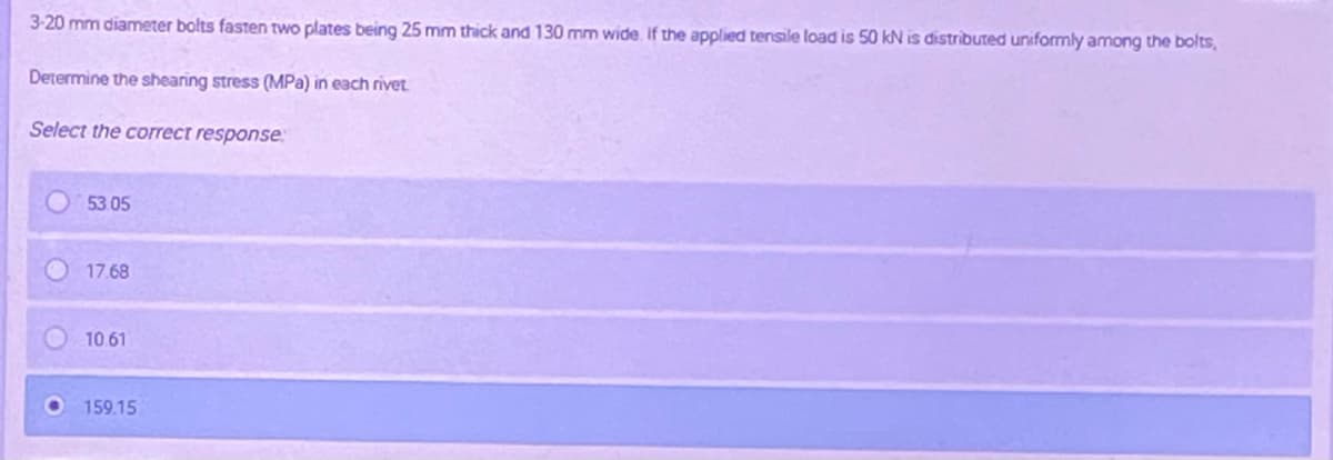 3-20 mm diameter bolts fasten two plates being 25 mm thick and 130 mm wide. If the applied tensile load is 50 kN is distributed uniformly among the bolts,
Determine the shearing stress (MPa) in each rivet
Select the correct response
53.05
17.68
10.61
159.15
