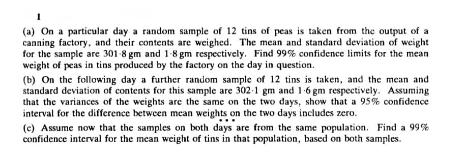 1
(a) On a particular day a random sample of 12 tins of peas is taken from the output of a
canning factory, and their contents are weighed. The mean and standard deviation of weight
for the sample are 301-8 gm and 1.8 gm respectively. Find 99% confidence limits for the mean
weight of peas in tins produced by the factory on the day in question.
(b) On the following day a further random sample of 12 tins is taken, and the mean and
standard deviation of contents for this sample are 302-1 gm and 1.6 gm respectively. Assuming
that the variances of the weights are the same on the two days, show that a 95% confidence
interval for the difference between mean weights on the two days includes zero.
(c) Assume now that the samples on both days are from the same population. Find a 99%
confidence interval for the mean weight of tins in that population, based on both samples.