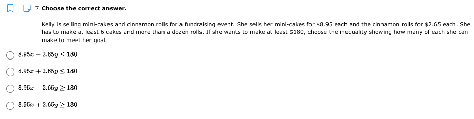 7. Choose the correct answer.
Kelly is selling mini-cakes and cinnamon rolls for a fundraising event. She sells her mini-cakes for $8.95 each and the cinnamon rolls for $2.65 each. She
has to make at least 6 cakes and more than a dozen rolls. If she wants to make at least $180, choose the inequality showing how many of each she can
make to meet her goal.
8.95z — 2.65у < 180
8.95a + 2.65y < 180
8.95x – 2.65y > 180
8.95a + 2.65y > 180
