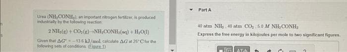 Urea (NH,CONH₂), an important nitrogen fertäzer, is produced
industrially by the following reaction
2NH,( ) +CO(E)-NH,CONH,(m) + H_O(l)
Given that AG-136 kJ/mol, calculate AG at 25°C for the
following sets of conditions (Figure 1)
4
Part A
40 atm NH 40 atm CÓ, 50 M NH CONH,
Express the free energy in kilojoules per mole to two significant figures.
FA
AFdh