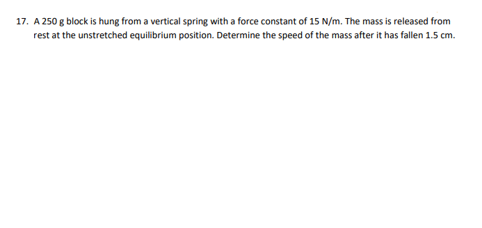 17. A 250 g block is hung from a vertical spring with a force constant of 15 N/m. The mass is released from
rest at the unstretched equilibrium position. Determine the speed of the mass after it has fallen 1.5 cm.