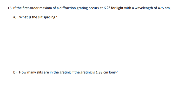 16. If the first-order maxima of a diffraction grating occurs at 6.2° for light with a wavelength of 475 nm,
a) What is the slit spacing?
b) How many slits are in the grating if the grating is 1.33 cm long?