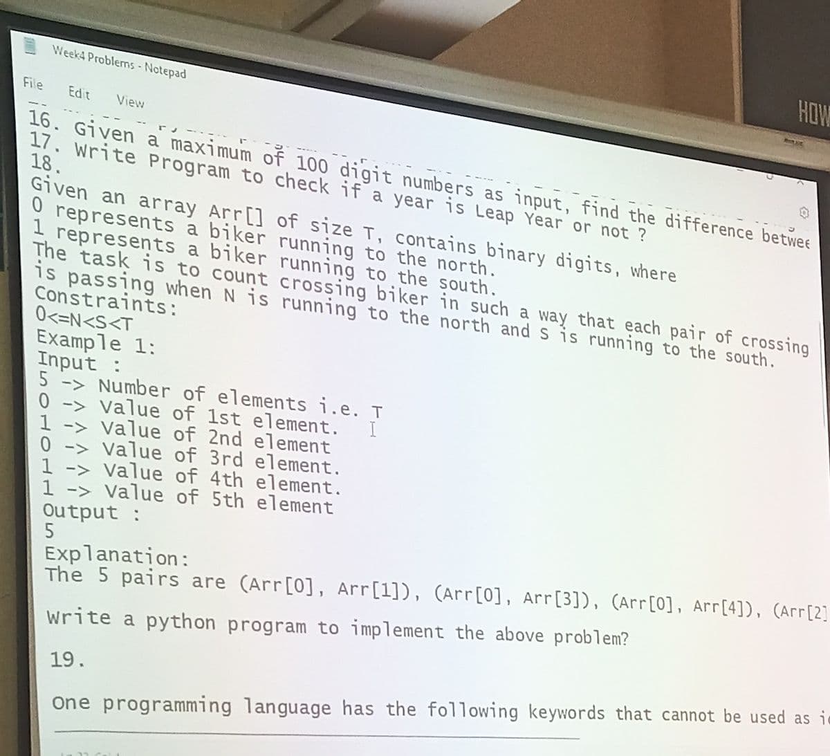 Week4 Problems - Notepad
File Edit View
16. Given a maximum of 100 digit numbers as input, find the difference betwer
17. Write Program to check if a year is Leap Year or not?
18.
Given an array Arr []
O represents a biker
1 represents a biker
The task is to count
is passing when N is
Constraints:
0<=N<S<T
Example 1:
Input :
5
0 ->
0
Number of elements i.e. T
value of 1st element. I
value of 2nd element
value of 3rd element.
1 -> value of 4th element.
1 -> value of 5th element
Output :
5
HOW
Remxit
of size T, contains binary digits, where
running to the north.
running to the south.
crossing biker in such a way that each pair of crossing
running to the north and s is running to the south.
Explanation:
The 5 pairs are (Arr[0], Arr [1]), (Arr [0], Arr [3]), (Arr [0], Arr [4]), (Arr [2]
write a python program to implement the above problem?
19.
one programming language has the following keywords that cannot be used as i