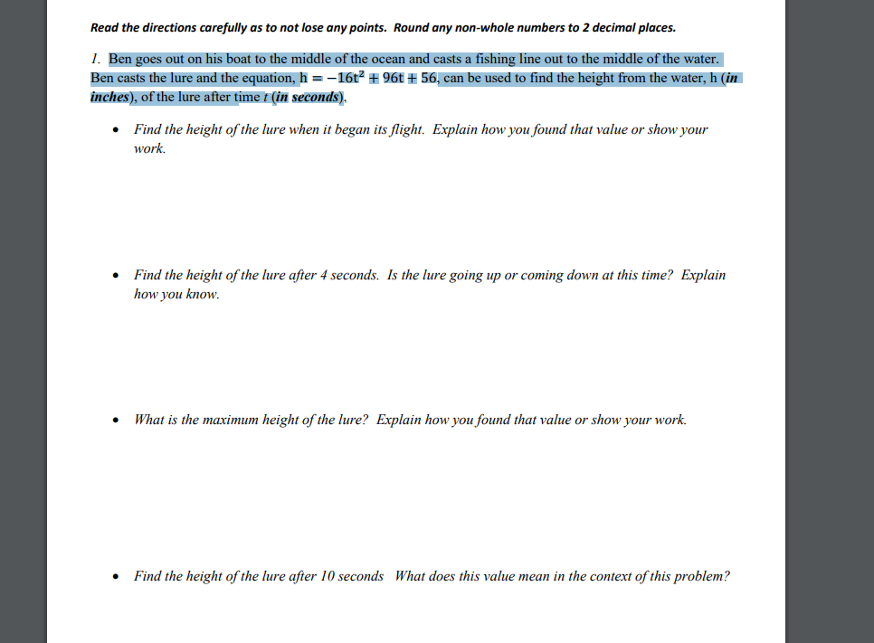 Read the directions carefully as to not lose any points. Round any non-whole numbers to 2 decimal places.
1. Ben goes out on his boat to the middle of the ocean and casts a fishing line out to the middle of the water.
Ben casts the lure and the equation, h = -16t2 + 96t + 56, can be used to find the height from the water, h (in
inches), of the lure after time í (in seconds),
Find the height of the lure when it began its flight. Explain how you found that value or show your
work.
Find the height of the lure after 4 seconds. Is the lure going up or coming down at this time? Explain
how you know.
What is the maximum height of the lure? Explain how you found that value or show your work.
Find the height of the lure after 10 seconds What does this value mean in the context of this problem?
