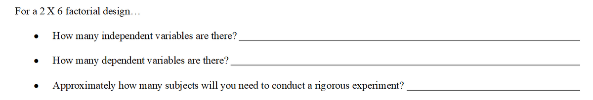 For a 2 X 6 factorial design...
How many independent variables are there?
How many dependent variables are there?
Approximately how many subjects will you need to conduct a rigorous experiment?
