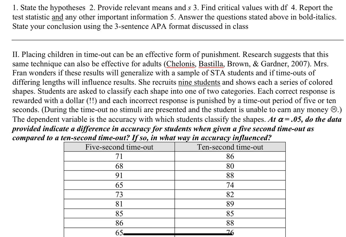 1. State the hypotheses 2. Provide relevant means and s 3. Find critical values with df 4. Report the
test statistic and any other important information 5. Answer the questions stated above in bold-italics.
State your conclusion using the 3-sentence APA format discussed in class
II. Placing children in time-out can be an effective form of punishment. Research suggests that this
same technique can also be effective for adults (Chelonis, Bastilla, Brown, & Gardner, 2007). Mrs.
Fran wonders if these results will generalize with a sample of STA students and if time-outs of
differing lengths will influence results. She recruits nine students and shows each a series of colored
shapes. Students are asked to classify each shape into one of two categories. Each correct response is
rewarded with a dollar (!!) and each incorrect response is punished by a time-out period of five or ten
seconds. (During the time-out no stimuli are presented and the student is unable to earn any money 0.)
The dependent variable is the accuracy with which students classify the shapes. At a=.05, do the data
provided indicate a difference in accuracy for students when given a five second time-out as
compared to a ten-second time-out? If so, in what way in accuracy influenced?
Five-second time-out
Ten-second time-out
71
86
68
80
91
88
65
74
73
82
81
89
85
85
86
88
65
76
