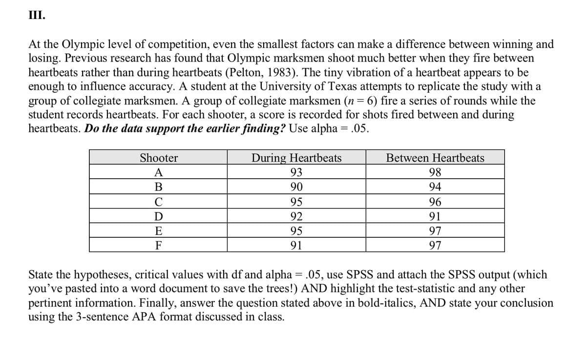 III.
At the Olympic level of competition, even the smallest factors can make a difference between winning and
losing. Previous research has found that Olympic marksmen shoot much better when they fire between
heartbeats rather than during heartbeats (Pelton, 1983). The tiny vibration of a heartbeat appears to be
enough to influence accuracy. A student at the University of Texas attempts to replicate the study with a
group of collegiate marksmen. A group of collegiate marksmen (n = 6) fire a series of rounds while the
student records heartbeats. For each shooter, a score is recorded for shots fired between and during
heartbeats. Do the data support the earlier finding? Use alpha = .05.
Shooter
During Heartbeats
Between Heartbeats
A
93
98
В
90
94
C
95
96
92
91
E
95
97
F
91
97
State the hypotheses, critical values with df and alpha = .05, use SPSS and attach the SPSS output (which
you've pasted into a word document to save the trees!) AND highlight the test-statistic and any other
pertinent information. Finally, answer the question stated above in bold-italics, AND state your conclusion
using the 3-sentence APA format discussed in class.
