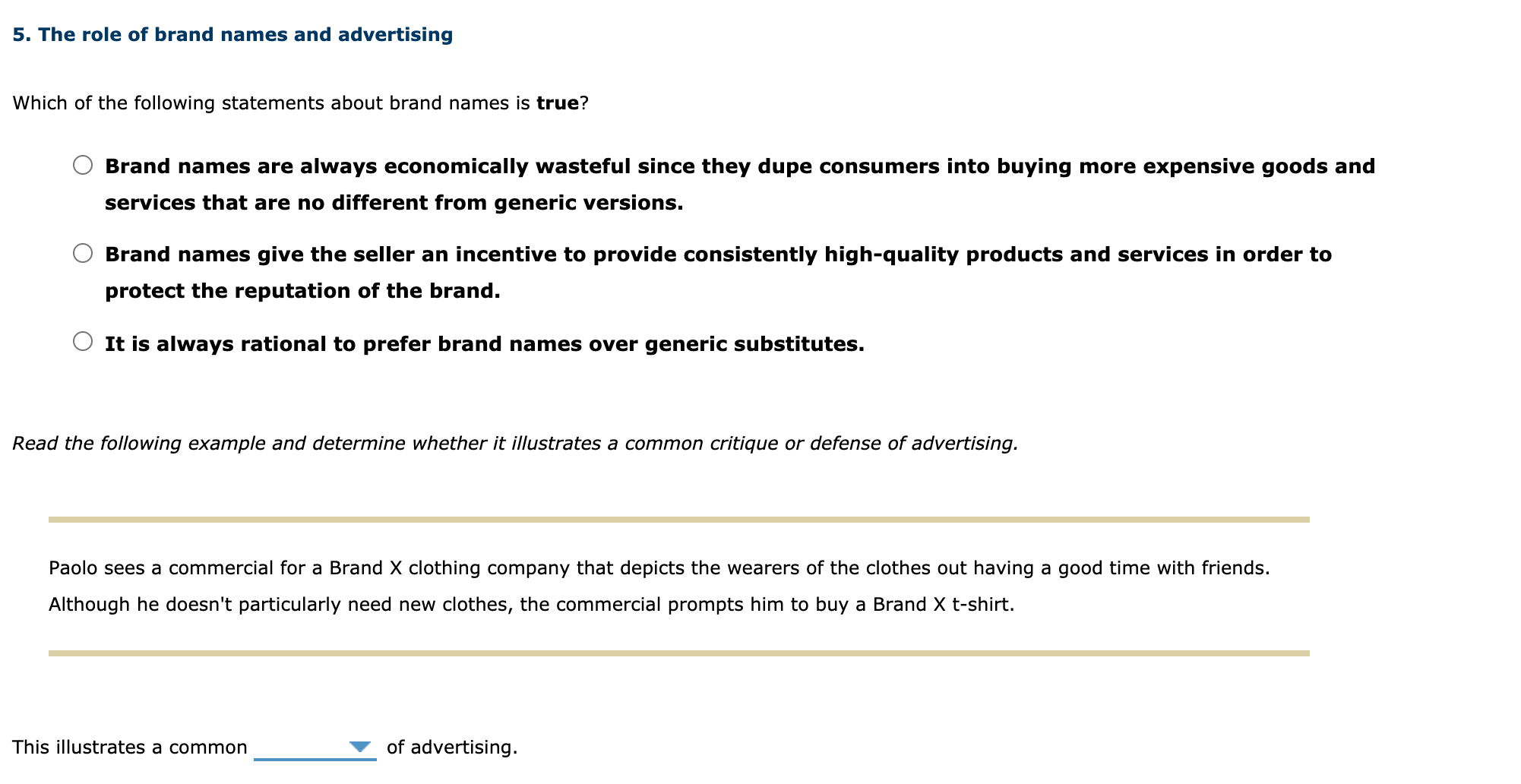 ## 5. The role of brand names and advertising

### Which of the following statements about brand names is true?

- ( ) Brand names are always economically wasteful since they dupe consumers into buying more expensive goods and services that are no different from generic versions.
- ( ) Brand names give the seller an incentive to provide consistently high-quality products and services in order to protect the reputation of the brand.
- ( ) It is always rational to prefer brand names over generic substitutes.

---

### Read the following example and determine whether it illustrates a common critique or defense of advertising.

---

**Paolo sees a commercial for a Brand X clothing company that depicts the wearers of the clothes out having a good time with friends. Although he doesn't particularly need new clothes, the commercial prompts him to buy a Brand X t-shirt.**

---

**This illustrates a common** _______ **of advertising.**
