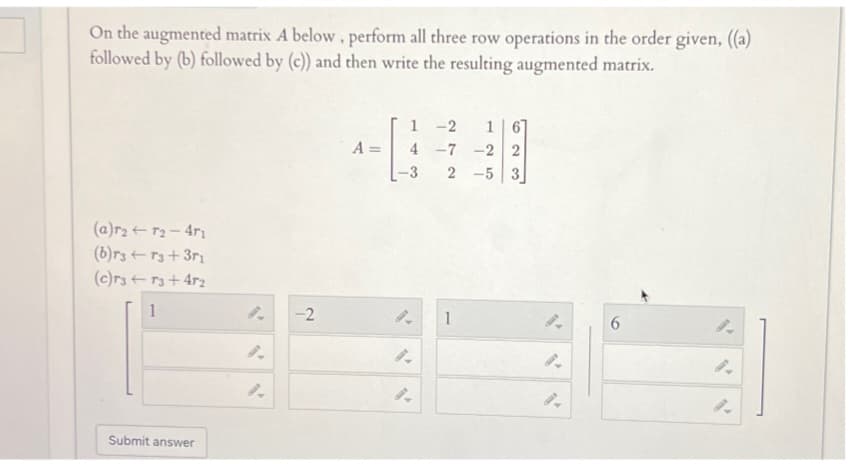 On the augmented matrix A below, perform all three row operations in the order given, ((a)
followed by (b) followed by (c)) and then write the resulting augmented matrix.
(a)r2T2-471
(b)r3r3+371
A =
1 -2 1
4-7 -2 2
2-5 3
(c)r3r3+4r2
1
9.
-2
1
9.
6
9.
2.
9.
9.
9.
Submit answer