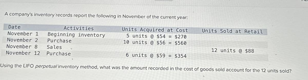 A company's inventory records report the following in November of the current year:
Units Acquired at Cost
5 units @ $54 = $270
units @ $56 = $560
10
6 units @ $59 = $354
Using the LIFO perpetual inventory method, what was the amount recorded in the cost of goods sold account for the 12 units sold?
Date
November 1 Beginning inventory
Purchase
November 2
November 8 Sales
November 12 Purchase
Activities
Units Sold at Retail
12 units @ $88