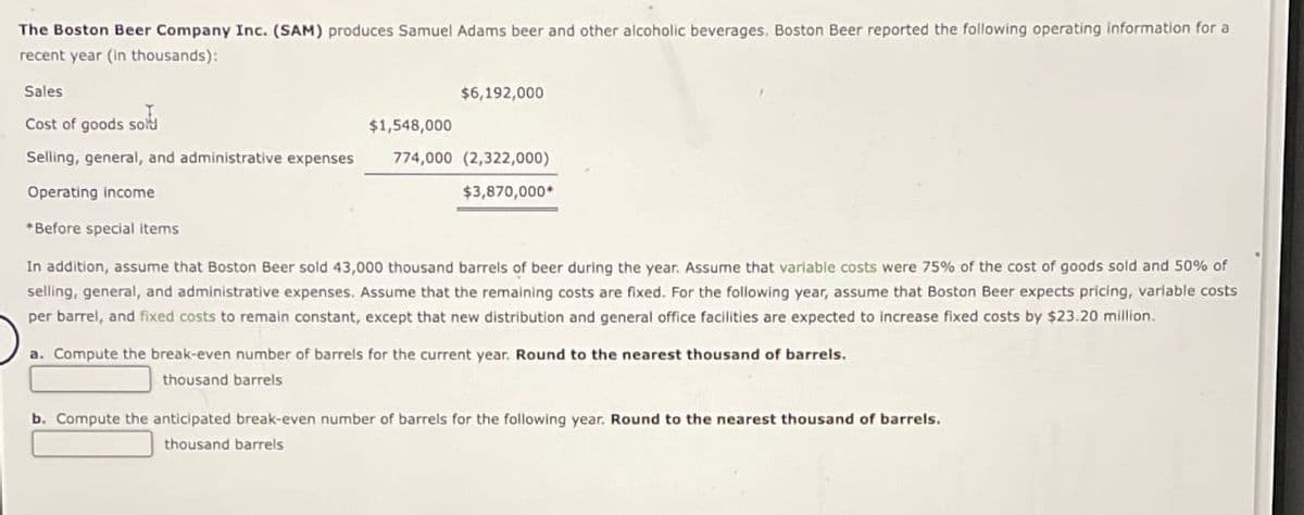 The Boston Beer Company Inc. (SAM) produces Samuel Adams beer and other alcoholic beverages. Boston Beer reported the following operating information for a
recent year (in thousands):
Sales.
Cost of goods so
Selling, general, and administrative expenses
Operating income
*Before special items
$1,548,000
$6,192,000
774,000 (2,322,000)
$3,870,000*
In addition, assume that Boston Beer sold 43,000 thousand barrels of beer during the year. Assume that variable costs were 75% of the cost of goods sold and 50% of
selling, general, and administrative expenses. Assume that the remaining costs are fixed. For the following year, assume that Boston Beer expects pricing, variable costs
per barrel, and fixed costs to remain constant, except that new distribution and general office facilities are expected to increase fixed costs by $23.20 million.
a. Compute the break-even number of barrels for the current year. Round to the nearest thousand of barrels.
thousand barrels
b. Compute the anticipated break-even number of barrels for the following year. Round to the nearest thousand of barrels.
thousand barrels