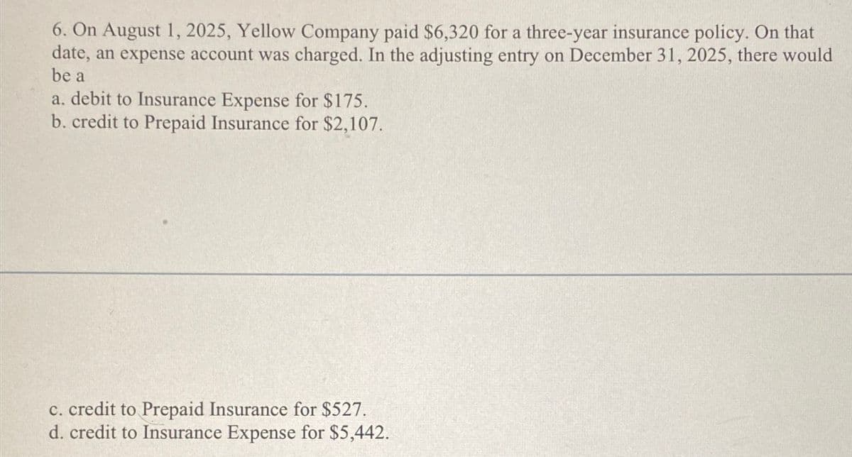 6. On August 1, 2025, Yellow Company paid $6,320 for a three-year insurance policy. On that
date, an expense account was charged. In the adjusting entry on December 31, 2025, there would
be a
a. debit to Insurance Expense for $175.
b. credit to Prepaid Insurance for $2,107.
c. credit to Prepaid Insurance for $527.
d. credit to Insurance Expense for $5,442.