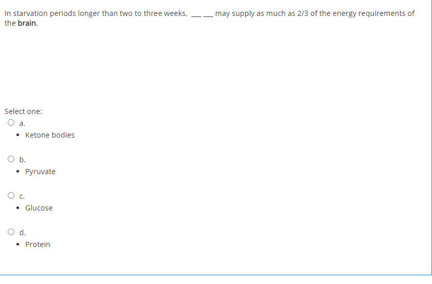 In starvation periods longer than two to three weeks,
may supply as much as 2/3 of the energy requirements of
- -
the brain.
Select one:
a.
• Ketone bodies
O b.
Pyruvate
c.
• Glucose
O d.
• Protein
