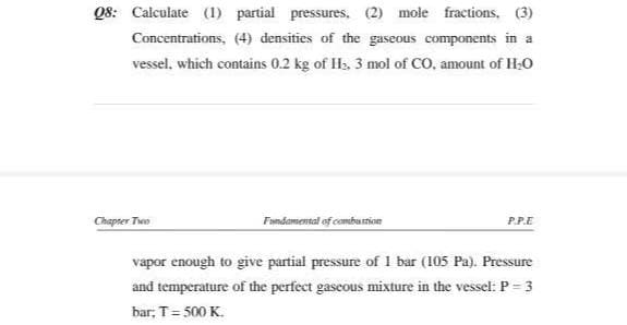 Q8: Calculate (1) partial pressures, (2) mole fractions, (3)
Concentrations, (4) densities of the gaseous components in a
vessel, which contains 0.2 kg of Hs, 3 mol of CO, amount of H;O
Chapter Two
Famdamental of combustion
P.P.E
vapor enough to give partial pressure of I bar (105 Pa). Pressure
and temperature of the perfect gascous mixture in the vessel: P = 3
bar; T= 500 K.
