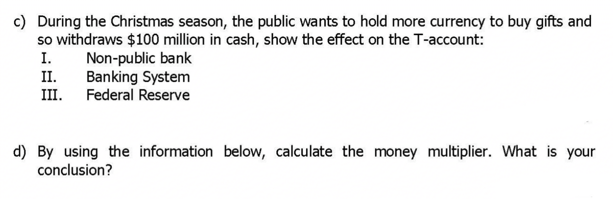 c) During the Christmas season, the public wants to hold more currency to buy gifts and
so withdraws $100 million in cash, show the effect on the T-account:
I.
II.
Non-public bank
Banking System
Federal Reserve
III.
d) By using the information below, calculate the money multiplier. What is your
conclusion?
