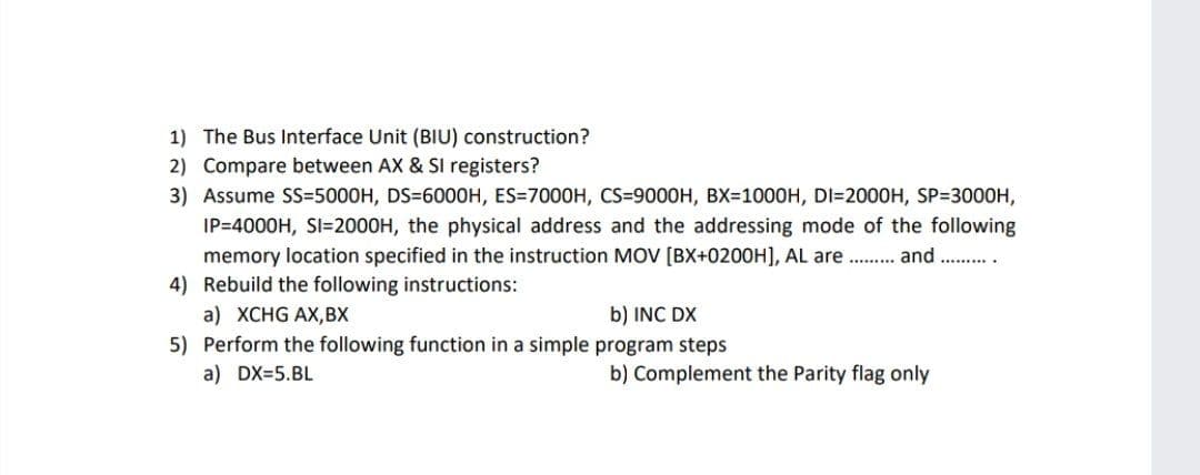 1) The Bus Interface Unit (BIU) construction?
2) Compare between AX & SI registers?
3) Assume SS=5000H, DS=6000H, ES=7000H, CS=9000H, BX=1000H, DI=2000H, SP=3000H,
IP=4000H, SI=2000H, the physical address and the addressing mode of the following
memory location specified in the instruction MOV [BX+0200H], AL are . . and
4) Rebuild the following instructions:
........
a) XCHG AX,BX
5) Perform the following function in a simple program steps
b) INC DX
a) DX=5.BL
b) Complement the Parity flag only
