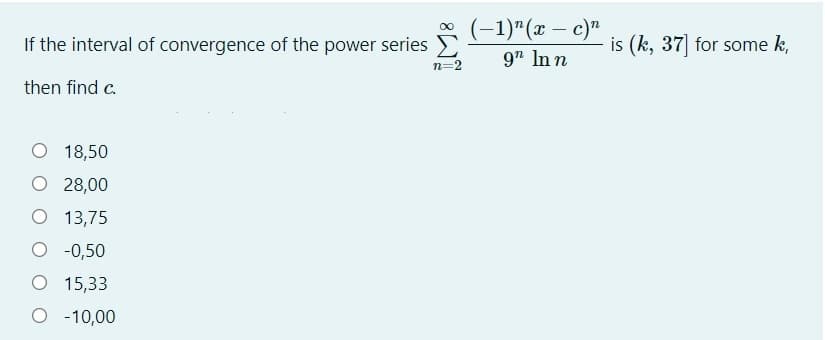 (-1)"(x – c)"
9" In n
If the interval of convergence of the power series E
is (k, 37 for some k,
n=2
then find c.
O 18,50
O 28,00
O 13,75
O -0,50
O 15,33
O - 10,00
