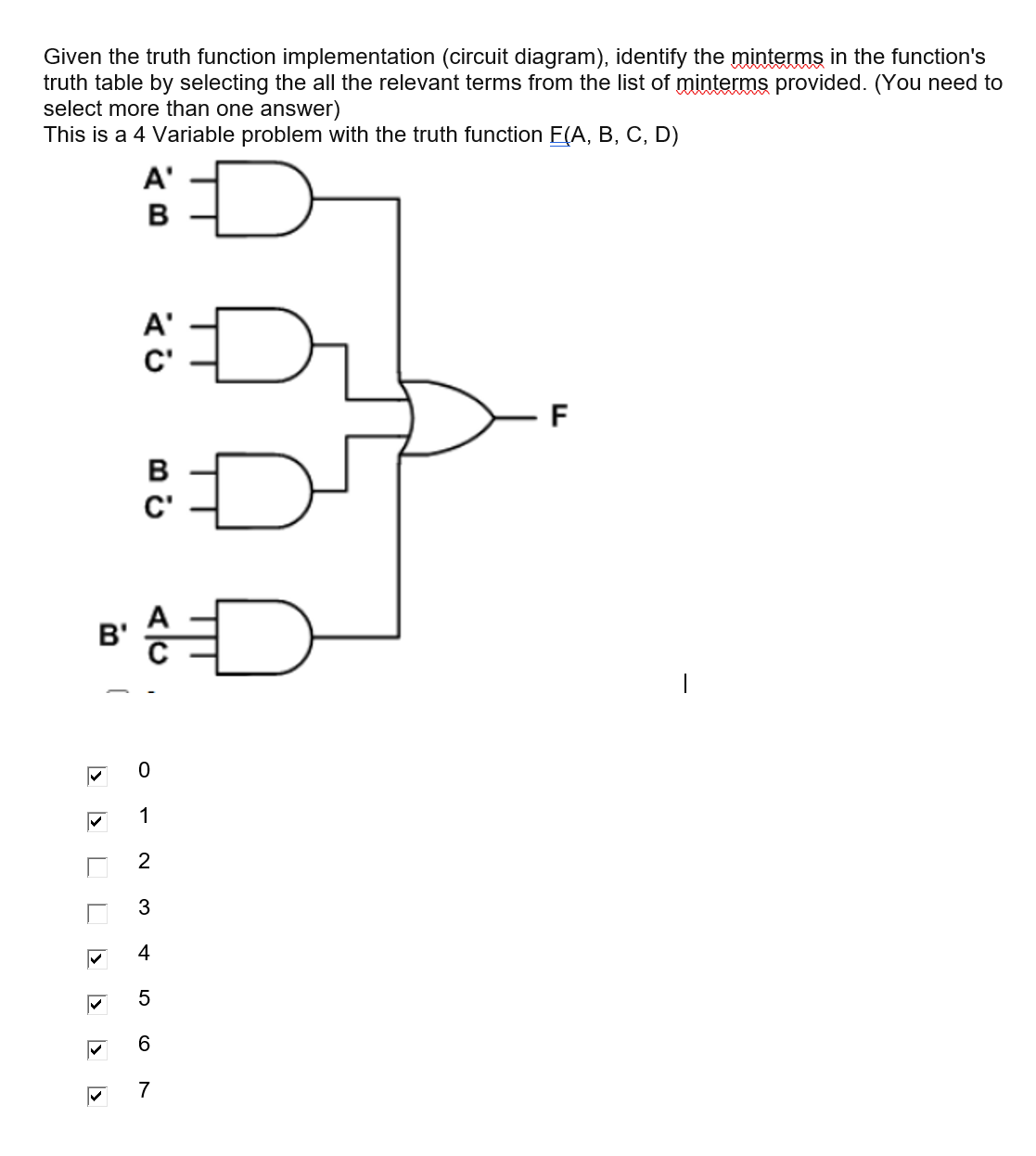 Given the truth function implementation (circuit diagram), identify the minterms in the function's
truth table by selecting the all the relevant terms from the list of minterms provided. (You need to
select more than one answer)
This is a 4 Variable problem with the truth function E(A, B, C, D)
A'
B
A'
C'
F
в
C'
B'
1
3
4
6.
7
5
