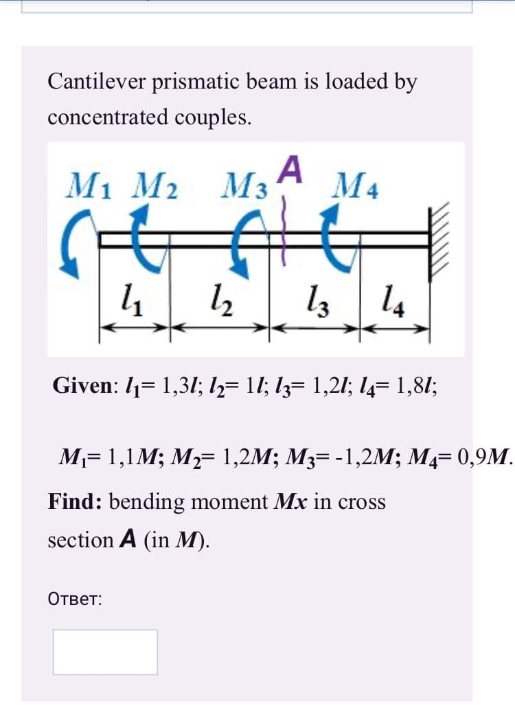 Cantilever prismatic beam is loaded by
concentrated couples.
A
М1 M2
Мз
M4
l3 14
Given: 1= 1,31; h= 11; lz= 1,21; l4= 1,81;
M= 1,1M; M= 1,2M; M3= -1,2M; M4= 0,9M.
Find: bending moment Mx in cross
section A (in M).
Ответ:
wwww
