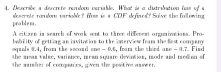 4. Describe a descrete random variable. What is a distribution law of a
descrete random variable? How is a CDF defined? Solve the following
problem.
A citizen in search of work sent to three different organizations. Pro-
bability of getting an invitation to the interview from the first company
equals 0.4, from the second one - 0.6, from the third one 0.7. Find
the mean value, variance, mean square deviation, mode and median of
the number of companies, given the positive answer.
