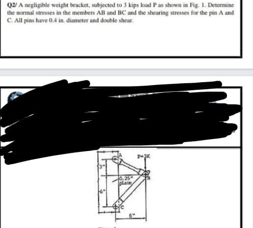 Q2/ A negligible weight bracket, subjected to 3 kips load P as shown in Fig. 1. Determine
the normal stresses in the members AB and BC and the shearing stresses for the pin A and
C. All pins have 0.4 in. diameter and double shear.
10,25"
plate
