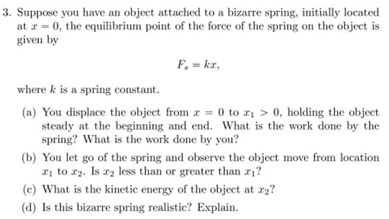 ### Problem 3: Analysis of a Bizarre Spring System

Suppose you have an object attached to a bizarre spring, initially located at \( x = 0 \). The equilibrium point of the force of the spring on the object is given by

\[ F_s = kx, \]

where \( k \) is a spring constant.

#### Questions and Explanations:

**(a)** You displace the object from \( x = 0 \) to \( x_1 > 0 \), holding the object steady at the beginning and end. What is the work done by the spring? What is the work done by you?

**(b)** You let go of the spring and observe the object move from location \( x_1 \) to \( x_2 \). Is \( x_2 \) less than or greater than \( x_1 \)?

**(c)** What is the kinetic energy of the object at \( x_2 \)?

**(d)** Is this bizarre spring realistic? Explain.

### Detailed Explanations:

**(a)** When you displace the object from \( x = 0 \) to \( x_1 \), the spring exerts a force that opposes this displacement. The work done by the spring is the work done against this force:

\[ W_{\text{spring}} = - \frac{1}{2} k x_1^2 \]

The work done by you to move the object:

\[ W_{\text{you}} = \frac{1}{2} k x_1^2 \]

This accounts for the work needed to hold the object in the displaced position against the spring force.

**(b)** Upon letting go of the spring, the object will move due to the restoring force of the spring. The location \( x_2 \) will satisfy energy conservation. 

Initially, all the energy is potential:

\[ E_i = \frac{1}{2} k x_1^2 \]

At \( x_2 \), the energy will be a mix of potential and kinetic energy. Given the spring is linear, \( x_2 \) could be less than or greater than \( x_1 \) when considering overshooting and oscillations.

**(c)** The kinetic energy at \( x_2 \) can be derived from energy conservation principles:

\[ K_x2 = \frac{1}{2} k x_1^2