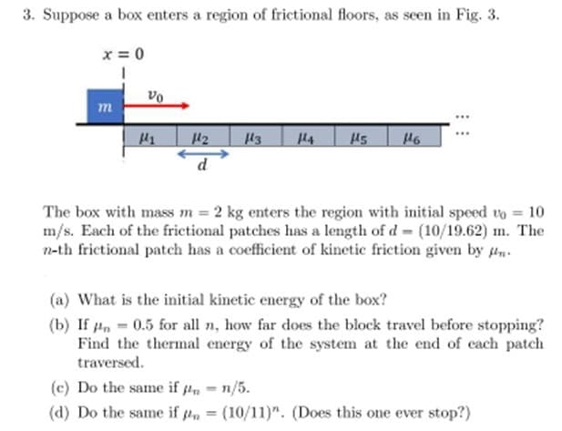 3. Suppose a box enters a region of frictional floors, as seen in Fig. 3.
x=0
m
H₂
13
H5 146
The box with mass m = 2 kg enters the region with initial speed up = 10
m/s. Each of the frictional patches has a length of d- (10/19.62) m. The
n-th frictional patch has a coefficient of kinetic friction given by n
(a) What is the initial kinetic energy of the box?
(b) If
0.5 for all n, how far does the block travel before stopping?
Find the thermal energy of the system at the end of each patch
traversed.
(c) Do the same if n = n/5.
(d) Do the same if = (10/11)". (Does this one ever stop?)
Vo