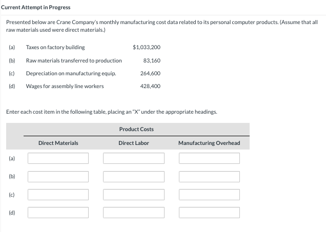 Current Attempt in Progress
Presented below are Crane Company's monthly manufacturing cost data related to its personal computer products. (Assume that all
raw materials used were direct materials.)
(a)
(b)
(c)
(d)
(a)
(b)
Enter each cost item in the following table, placing an "X" under the appropriate headings.
(c)
Taxes on factory building
Raw materials transferred to production
Depreciation on manufacturing equip.
Wages for assembly line workers
(d)
$1,033,200
Direct Materials
83,160
264,600
428,400
Product Costs
Direct Labor
Manufacturing Overhead