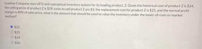 Ivanhoe Company uses LIFO and a perpetual inventory system for its leading product, Z. Given the historical cost of product Z is $24,
the selling price of product Z is $29, costs to sell product Z are $3, the replacement cost for product Z is $25, and the normal profit
margin is 40% of sales price, what is the amount that should be used to value the inventory under the lower-of-cost-or-market
method?
$22
O $25
O $24
O $26