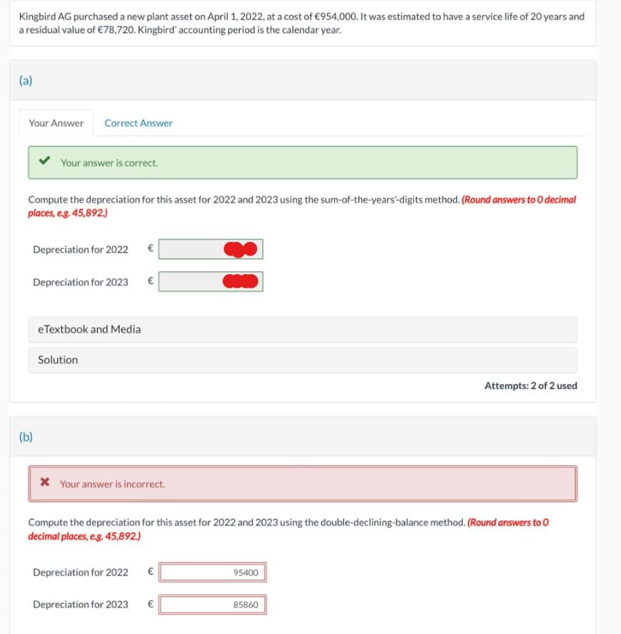 Kingbird AG purchased a new plant asset on April 1, 2022, at a cost of €954,000. It was estimated to have a service life of 20 years and
a residual value of €78,720. Kingbird' accounting period is the calendar year.
(a)
Your Answer Correct Answer
Your answer is correct.
Compute the depreciation for this asset for 2022 and 2023 using the sum-of-the-years-digits method. (Round answers to O decimal
places, e.g. 45,892.)
Depreciation for 2022
Depreciation for 2023 €
(b)
eTextbook and Media
Solution
* Your answer is incorrect.
Compute the depreciation for this asset for 2022 and 2023 using the double-declining-balance method. (Round answers to O
decimal places, e.g. 45,892.)
Depreciation for 2022 €
Depreciation for 2023 €
95400
Attempts: 2 of 2 used
85860