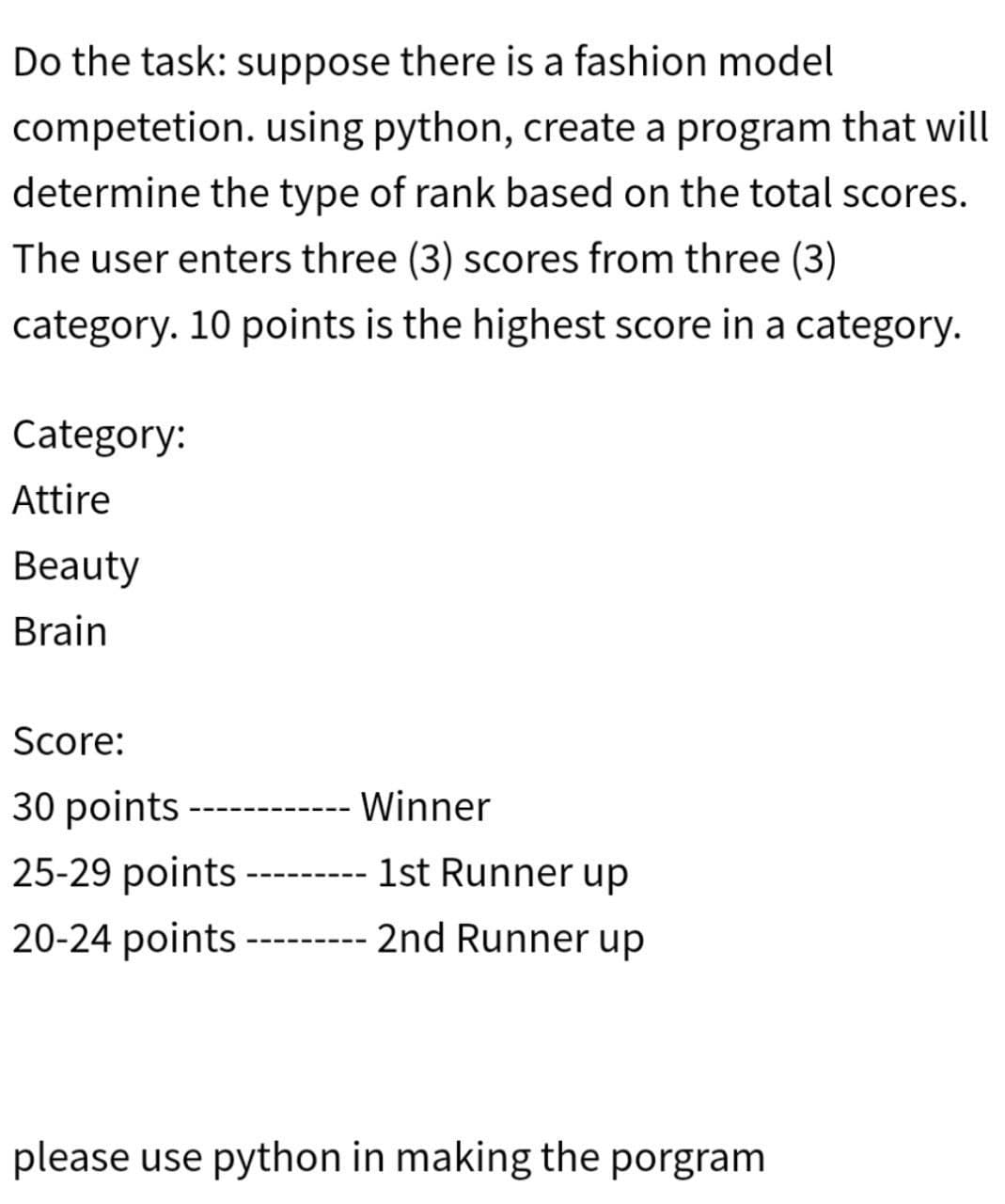 Do the task: suppose there is a fashion model
competetion. using python, create a program that will
determine the type of rank based on the total scores.
The user enters three (3) scores from three (3)
category. 10 points is the highest score in a category.
Category:
Attire
Beauty
Brain
Score:
30 points
25-29 points
20-24 points
Winner
1st Runner up
2nd Runner up
‒‒‒‒‒‒‒‒
please use python in making the porgram
