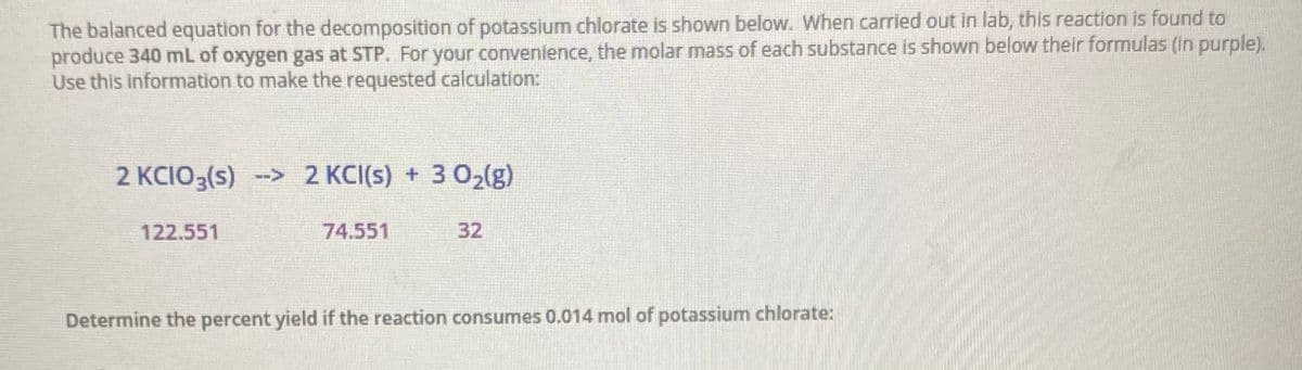 The balanced equation for the decomposition of potassium chlorate is shown below. When carried out in lab, this reaction is found to
produce 340 mL of oxygen gas at STP. For your convenience, the molar mass of each substance is shown below their formulas (in purple).
Use this information to make the requested calculation:
2 KCIO3(s) -> 2 KCI(s) + 3 02lg)
122.551
74.551
32
Determine the percent yield if the reaction consumes 0.014 mol of potassium chlorate:
