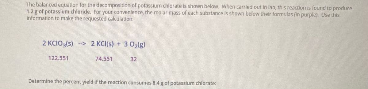 The balanced equation for the decomposition of potassium chlorate is shown below. When carried out in lab, this reaction is found to produce
1.2 g of potassium chloride. For your convenience, the molar mass of each substance is shown below their formulas (in purple). Use this
information to make the requested calculation:
2 KCIO3(s) --> 2 KCI(s) + 3 02(g)
122.551
74.551
32
Determine the percent yield if the reaction consumes 8.4 g of potassium chlorate:
