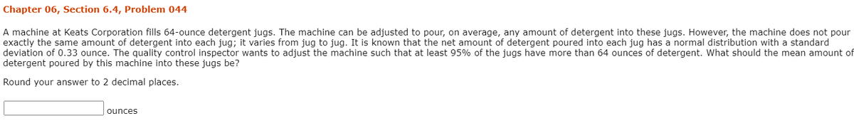 Chapter 06, Section 6.4, Problem 044
A machine at Keats Corporation fills 64-ounce detergent jugs. The machine can be adjusted to pour, on average, any amount of detergent into these jugs. However, the machine does not pour
exactly the same amount of detergent into each jug; it varies from jug to jug. It is known that the net amount of detergent poured into each jug has a normal distribution with a standard
deviation of 0.33 ounce. The quality control inspector wants to adjust the machine such that at least 95% of the jugs have more than 64 ounces of detergent. What should the mean amount of
detergent poured by this machine into these jugs be?
Round your answer to 2 decimal places.
ounces

