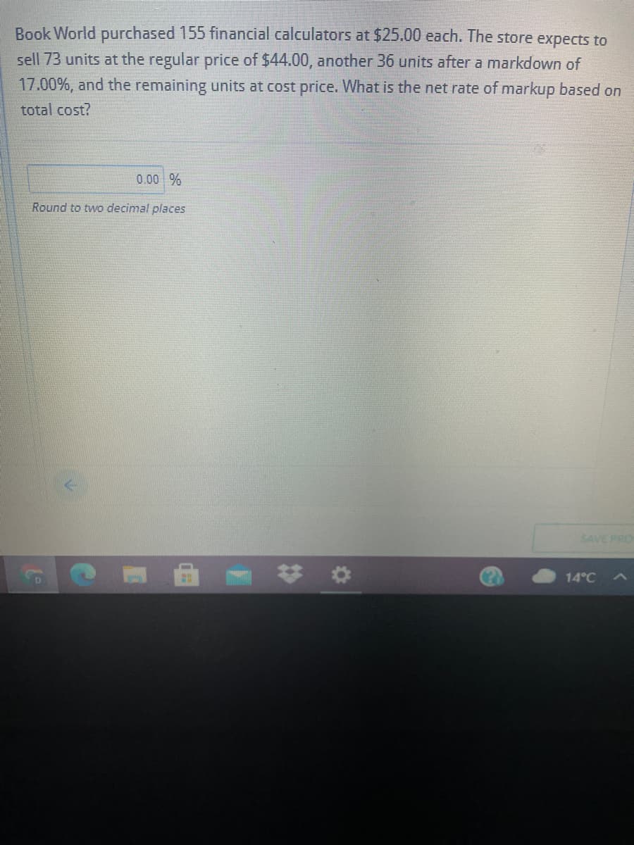Book World purchased 155 financial calculators at $25.00 each. The store expects to
sell 73 units at the regular price of $44.00, another 36 units after a markdown of
17.00%, and the remaining units at cost price. What is the net rate of markup based on
total cost?
0.00 %
Round to two decimal places
SAVE PRO
14°C
