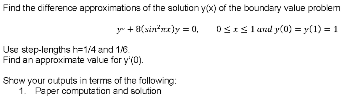 Find the difference approximations of the solution y(x) of the boundary value problem
y"+ 8(sin? πκ)y0,
0< x< 1 and y(0) = y(1) = 1
Use step-lengths h=1/4 and 1/6.
Find an approximate value for y'(0).
Show your outputs in terms of the following:
1. Paper computation and solution
