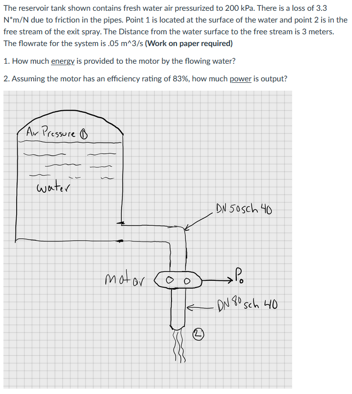 The reservoir tank shown contains fresh water air pressurized to 200 kPa. There is a loss of 3.3
N*m/N due to friction in the pipes. Point 1 is located at the surface of the water and point 2 is in the
free stream of the exit spray. The Distance from the water surface to the free stream is 3 meters.
The flowrate for the system is .05 m^3/s (Work on paper required)
1. How much energy is provided to the motor by the flowing water?
2. Assuming the motor has an efficiency rating of 83%, how much power is output?
Ar Pressure o
water
DN 50sch 40
motor
r coo
ON 80 sch 40
