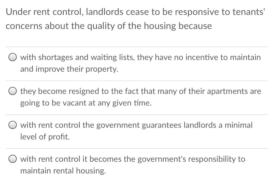 Under rent control, landlords cease to be responsive to tenants'
concerns about the quality of the housing because
with shortages and waiting lists, they have no incentive to maintain
and improve their property.
O they become resigned to the fact that many of their apartments are
going to be vacant at any given time.
O with rent control the government guarantees landlords a minimal
level of profit.
with rent control it becomes the government's responsibility to
maintain rental housing.
