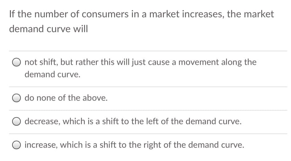 If the number of consumers in a market increases, the market
demand curve will
O not shift, but rather this will just cause a movement along the
demand curve.
do none of the above.
decrease, which is a shift to the left of the demand curve.
O increase, which is a shift to the right of the demand curve.
