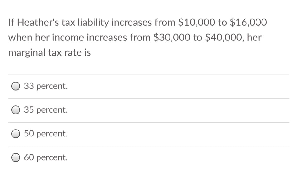 If Heather's tax liability increases from $10,000 to $16,000
when her income increases from $30,000 to $40,000, her
marginal tax rate is
33 percent.
35 percent.
50 percent.
O 60 percent.
