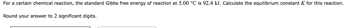 For a certain chemical reaction, the standard Gibbs free energy of reaction at 5.00 °C is 92.4 kJ. Calculate the equilibrium constant K for this reaction.
Round your answer to 2 significant digits.