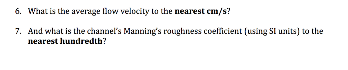 6. What is the average flow velocity to the nearest cm/s?
7. And what is the channel's Manning's roughness coefficient (using SI units) to the
nearest hundredth?