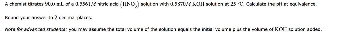 A chemist titrates 90.0 mL of a 0.5561M nitric acid (HNO3) solution with 0.5870M KOH solution at 25 °C. Calculate the pH at equivalence.
Round your answer to 2 decimal places.
Note for advanced students: you may assume the total volume of the solution equals the initial volume plus the volume of KOH solution added.